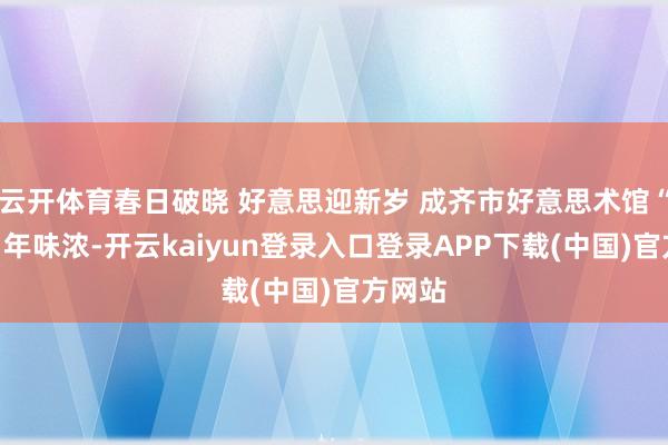 云开体育春日破晓 好意思迎新岁 成齐市好意思术馆“艺术”年味浓-开云kaiyun登录入口登录APP下载(中国)官方网站