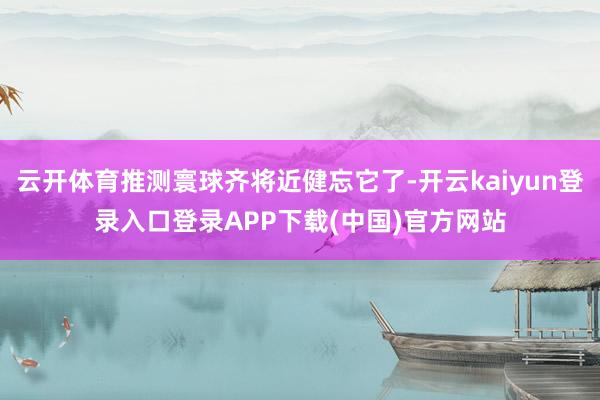 云开体育推测寰球齐将近健忘它了-开云kaiyun登录入口登录APP下载(中国)官方网站