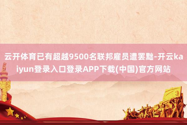 云开体育已有超越9500名联邦雇员遭罢黜-开云kaiyun登录入口登录APP下载(中国)官方网站