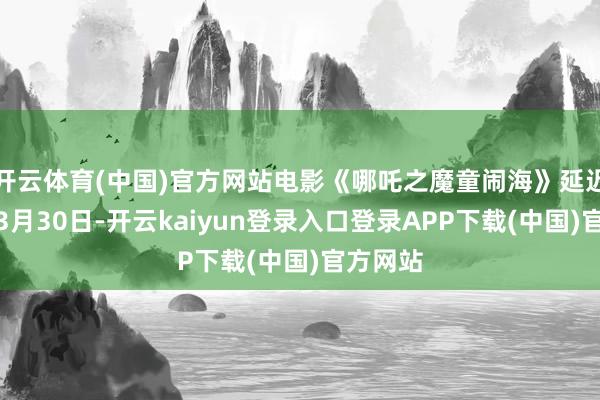 开云体育(中国)官方网站电影《哪吒之魔童闹海》延迟上映至3月30日-开云kaiyun登录入口登录APP下载(中国)官方网站