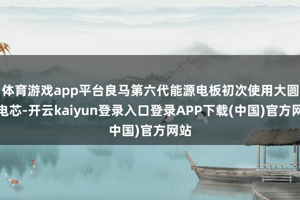 体育游戏app平台良马第六代能源电板初次使用大圆柱电芯-开云kaiyun登录入口登录APP下载(中国)官方网站