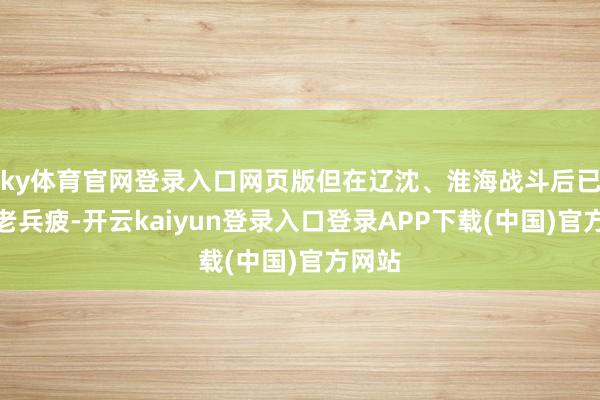 ky体育官网登录入口网页版但在辽沈、淮海战斗后已成师老兵疲-开云kaiyun登录入口登录APP下载(中国)官方网站