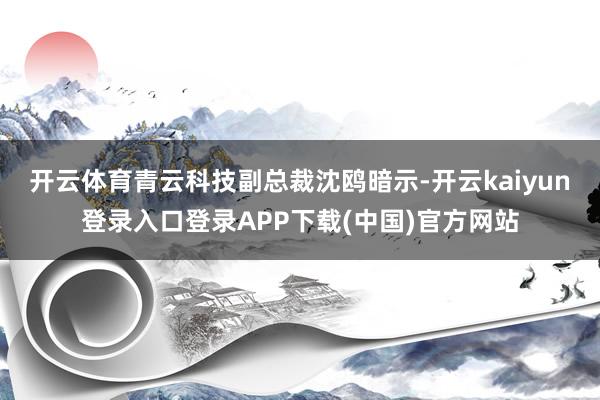 开云体育　　青云科技副总裁沈鸥暗示-开云kaiyun登录入口登录APP下载(中国)官方网站