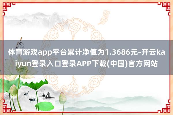 体育游戏app平台累计净值为1.3686元-开云kaiyun登录入口登录APP下载(中国)官方网站