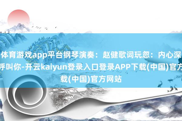 体育游戏app平台钢琴演奏：赵健歌词玩忽：内心深处在呼叫你-开云kaiyun登录入口登录APP下载(中国)官方网站