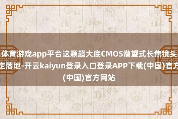 体育游戏app平台这颗超大底CMOS潜望式长焦镜头不一定落地-开云kaiyun登录入口登录APP下载(中国)官方网站